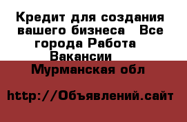 Кредит для создания вашего бизнеса - Все города Работа » Вакансии   . Мурманская обл.